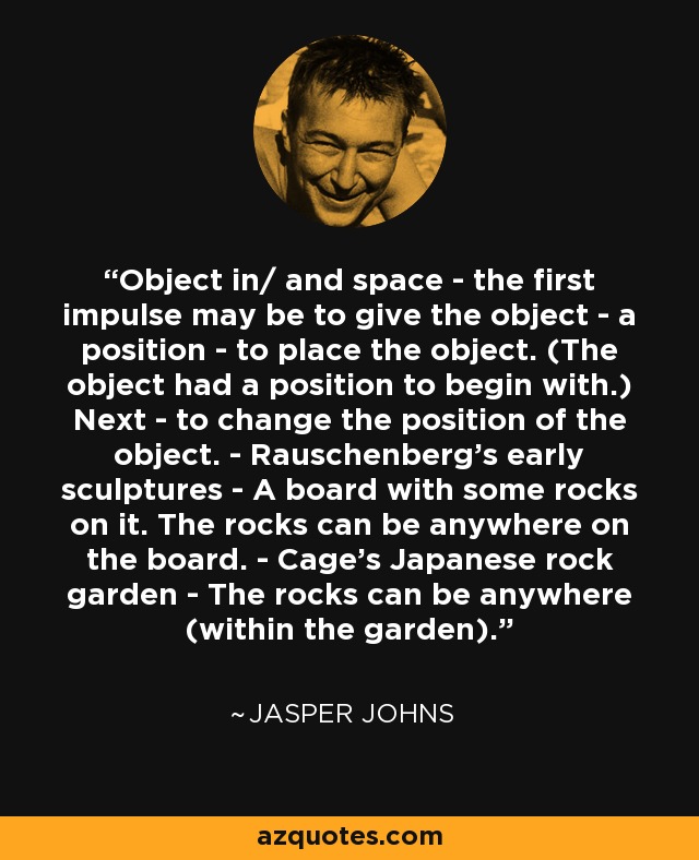 Object in/ and space - the first impulse may be to give the object - a position - to place the object. (The object had a position to begin with.) Next - to change the position of the object. - Rauschenberg's early sculptures - A board with some rocks on it. The rocks can be anywhere on the board. - Cage's Japanese rock garden - The rocks can be anywhere (within the garden). - Jasper Johns