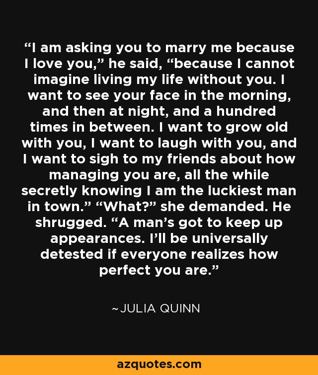 I am asking you to marry me because I love you,” he said, “because I cannot imagine living my life without you. I want to see your face in the morning, and then at night, and a hundred times in between. I want to grow old with you, I want to laugh with you, and I want to sigh to my friends about how managing you are, all the while secretly knowing I am the luckiest man in town.” “What?” she demanded. He shrugged. “A man’s got to keep up appearances. I’ll be universally detested if everyone realizes how perfect you are. - Julia Quinn