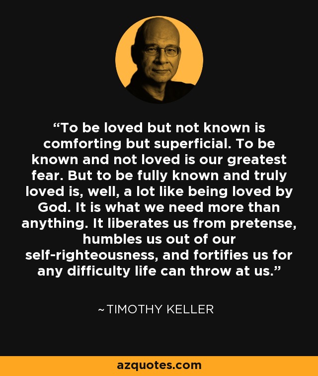 To be loved but not known is comforting but superficial. To be known and not loved is our greatest fear. But to be fully known and truly loved is, well, a lot like being loved by God. It is what we need more than anything. It liberates us from pretense, humbles us out of our self-righteousness, and fortifies us for any difficulty life can throw at us. - Timothy Keller