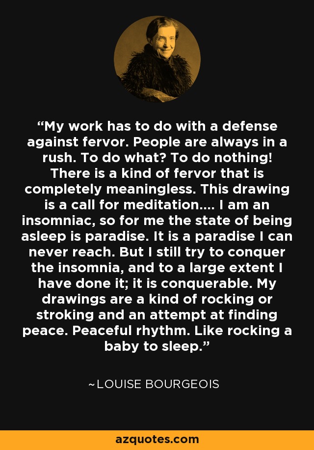 My work has to do with a defense against fervor. People are always in a rush. To do what? To do nothing! There is a kind of fervor that is completely meaningless. This drawing is a call for meditation.... I am an insomniac, so for me the state of being asleep is paradise. It is a paradise I can never reach. But I still try to conquer the insomnia, and to a large extent I have done it; it is conquerable. My drawings are a kind of rocking or stroking and an attempt at finding peace. Peaceful rhythm. Like rocking a baby to sleep. - Louise Bourgeois