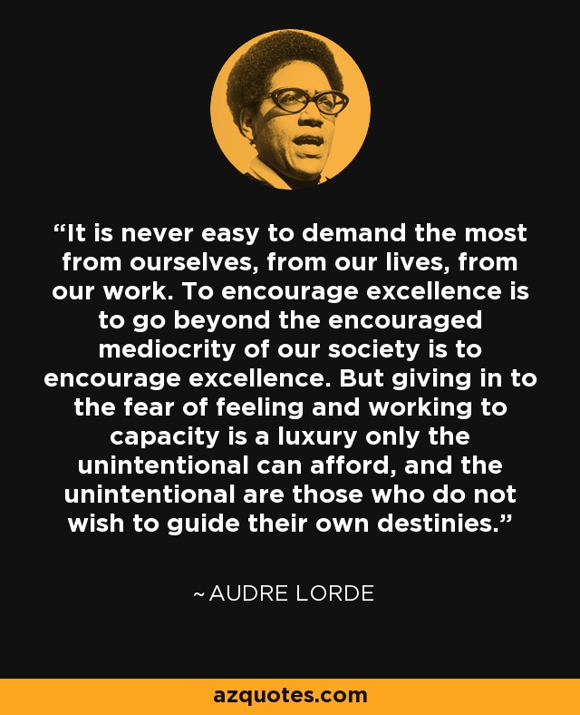 It is never easy to demand the most from ourselves, from our lives, from our work. To encourage excellence is to go beyond the encouraged mediocrity of our society is to encourage excellence. But giving in to the fear of feeling and working to capacity is a luxury only the unintentional can afford, and the unintentional are those who do not wish to guide their own destinies. - Audre Lorde