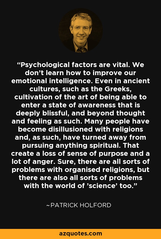 Psychological factors are vital. We don't learn how to improve our emotional intelligence. Even in ancient cultures, such as the Greeks, cultivation of the art of being able to enter a state of awareness that is deeply blissful, and beyond thought and feeling as such. Many people have become disillusioned with religions and, as such, have turned away from pursuing anything spiritual. That create a loss of sense of purpose and a lot of anger. Sure, there are all sorts of problems with organised religions, but there are also all sorts of problems with the world of 'science' too. - Patrick Holford