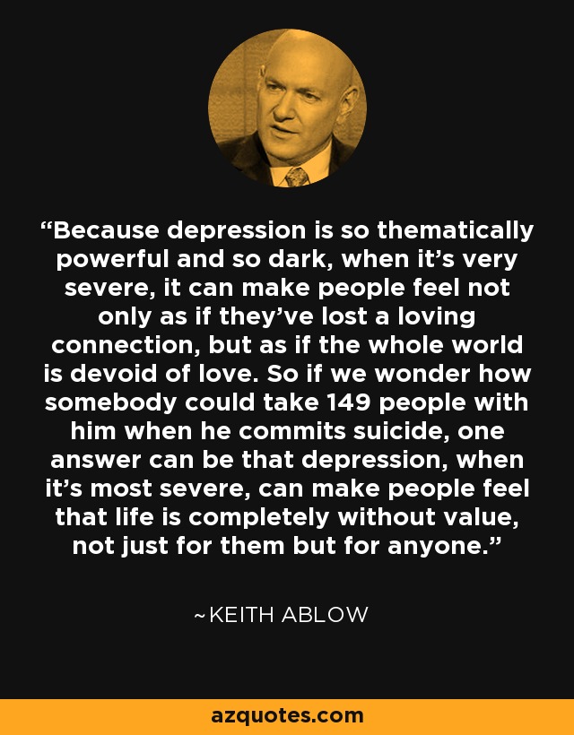 Because depression is so thematically powerful and so dark, when it's very severe, it can make people feel not only as if they've lost a loving connection, but as if the whole world is devoid of love. So if we wonder how somebody could take 149 people with him when he commits suicide, one answer can be that depression, when it's most severe, can make people feel that life is completely without value, not just for them but for anyone. - Keith Ablow