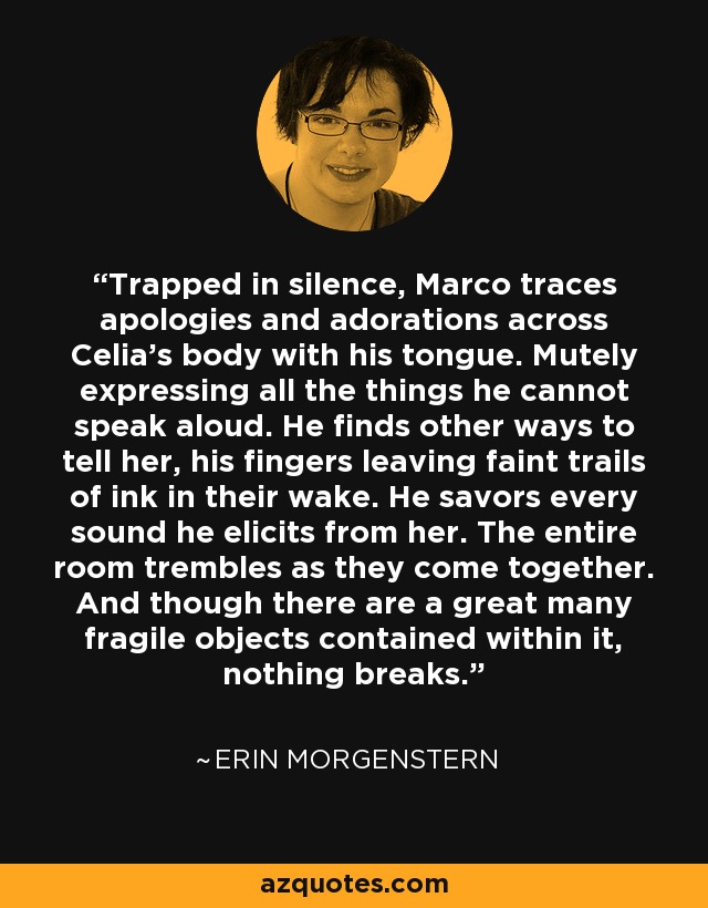 Trapped in silence, Marco traces apologies and adorations across Celia's body with his tongue. Mutely expressing all the things he cannot speak aloud. He finds other ways to tell her, his fingers leaving faint trails of ink in their wake. He savors every sound he elicits from her. The entire room trembles as they come together. And though there are a great many fragile objects contained within it, nothing breaks. - Erin Morgenstern