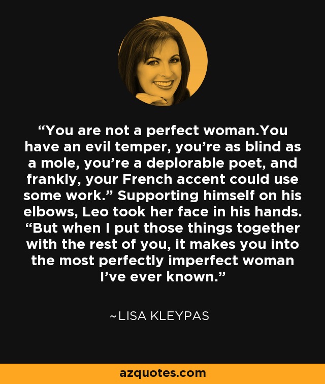 You are not a perfect woman.You have an evil temper, you’re as blind as a mole, you’re a deplorable poet, and frankly, your French accent could use some work.” Supporting himself on his elbows, Leo took her face in his hands. “But when I put those things together with the rest of you, it makes you into the most perfectly imperfect woman I’ve ever known. - Lisa Kleypas