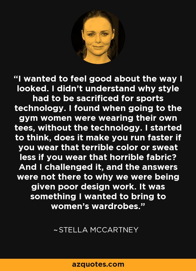 I wanted to feel good about the way I looked. I didn't understand why style had to be sacrificed for sports technology. I found when going to the gym women were wearing their own tees, without the technology. I started to think, does it make you run faster if you wear that terrible color or sweat less if you wear that horrible fabric? And I challenged it, and the answers were not there to why we were being given poor design work. It was something I wanted to bring to women's wardrobes. - Stella McCartney