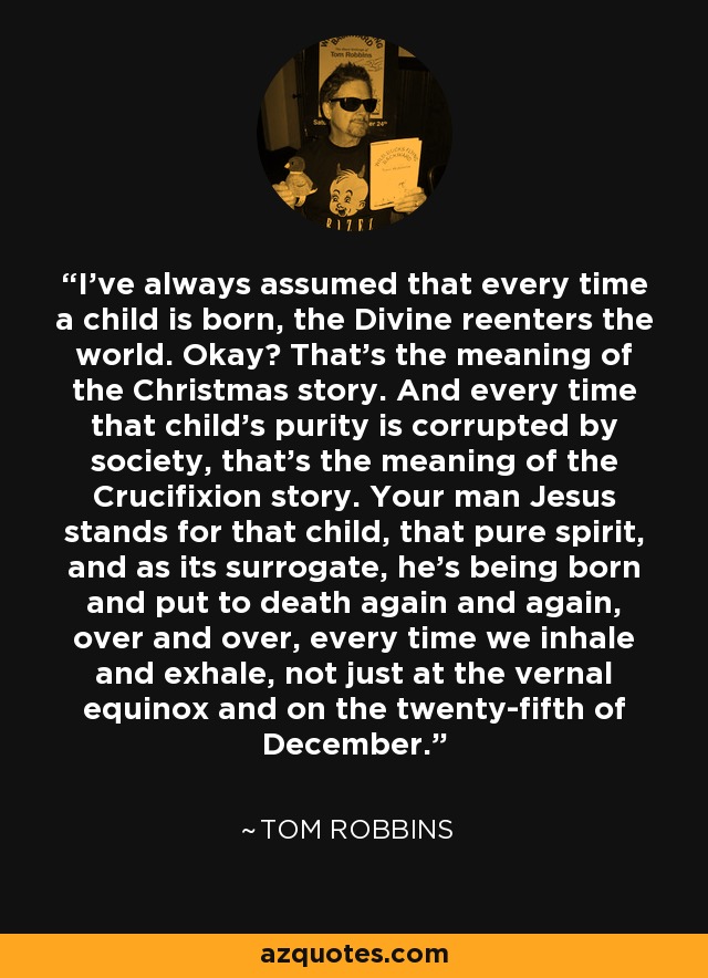 I've always assumed that every time a child is born, the Divine reenters the world. Okay? That's the meaning of the Christmas story. And every time that child's purity is corrupted by society, that's the meaning of the Crucifixion story. Your man Jesus stands for that child, that pure spirit, and as its surrogate, he's being born and put to death again and again, over and over, every time we inhale and exhale, not just at the vernal equinox and on the twenty-fifth of December. - Tom Robbins