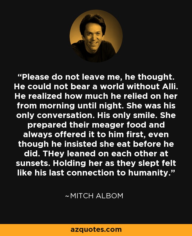 Please do not leave me, he thought. He could not bear a world without Alli. He realized how much he relied on her from morning until night. She was his only conversation. His only smile. She prepared their meager food and always offered it to him first, even though he insisted she eat before he did. THey leaned on each other at sunsets. Holding her as they slept felt like his last connection to humanity. - Mitch Albom