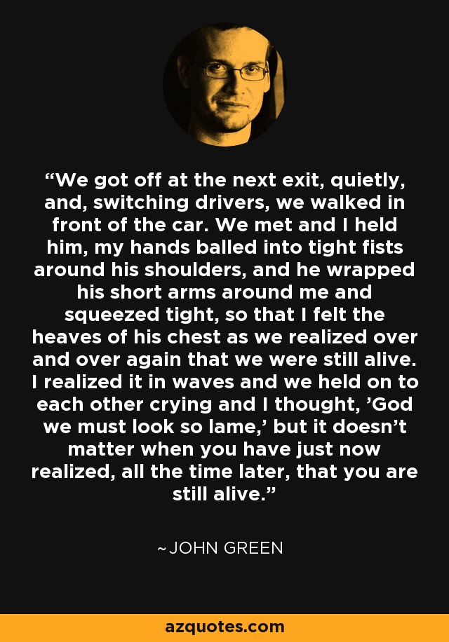 We got off at the next exit, quietly, and, switching drivers, we walked in front of the car. We met and I held him, my hands balled into tight fists around his shoulders, and he wrapped his short arms around me and squeezed tight, so that I felt the heaves of his chest as we realized over and over again that we were still alive. I realized it in waves and we held on to each other crying and I thought, 'God we must look so lame,' but it doesn't matter when you have just now realized, all the time later, that you are still alive. - John Green