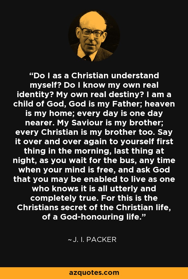 Do I as a Christian understand myself? Do I know my own real identity? My own real destiny? I am a child of God, God is my Father; heaven is my home; every day is one day nearer. My Saviour is my brother; every Christian is my brother too. Say it over and over again to yourself first thing in the morning, last thing at night, as you wait for the bus, any time when your mind is free, and ask God that you may be enabled to live as one who knows it is all utterly and completely true. For this is the Christians secret of the Christian life, of a God-honouring life. - J. I. Packer