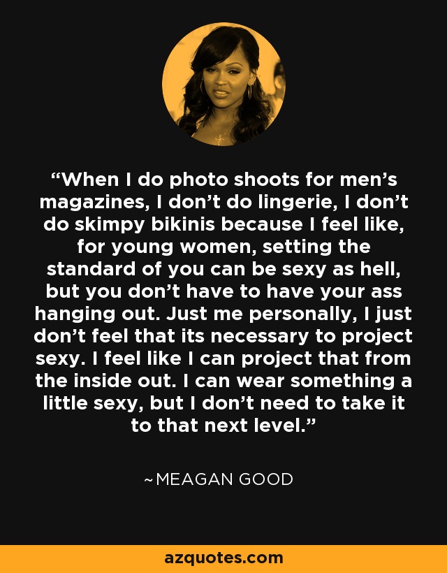 When I do photo shoots for men's magazines, I don't do lingerie, I don't do skimpy bikinis because I feel like, for young women, setting the standard of you can be sexy as hell, but you don't have to have your ass hanging out. Just me personally, I just don't feel that its necessary to project sexy. I feel like I can project that from the inside out. I can wear something a little sexy, but I don't need to take it to that next level. - Meagan Good