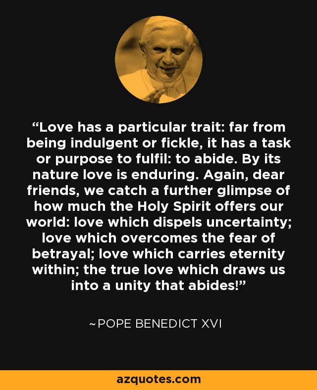 Love has a particular trait: far from being indulgent or fickle, it has a task or purpose to fulfil: to abide. By its nature love is enduring. Again, dear friends, we catch a further glimpse of how much the Holy Spirit offers our world: love which dispels uncertainty; love which overcomes the fear of betrayal; love which carries eternity within; the true love which draws us into a unity that abides! - Pope Benedict XVI