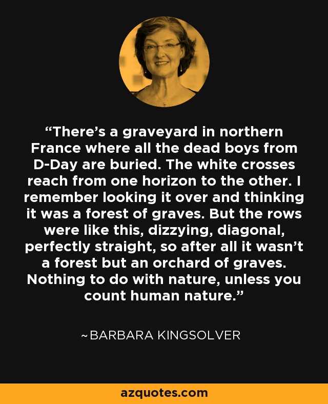 There's a graveyard in northern France where all the dead boys from D-Day are buried. The white crosses reach from one horizon to the other. I remember looking it over and thinking it was a forest of graves. But the rows were like this, dizzying, diagonal, perfectly straight, so after all it wasn't a forest but an orchard of graves. Nothing to do with nature, unless you count human nature. - Barbara Kingsolver