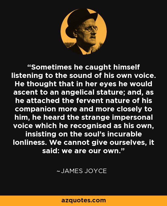 Sometimes he caught himself listening to the sound of his own voice. He thought that in her eyes he would ascent to an angelical stature; and, as he attached the fervent nature of his companion more and more closely to him, he heard the strange impersonal voice which he recognised as his own, insisting on the soul's incurable lonliness. We cannot give ourselves, it said: we are our own. - James Joyce