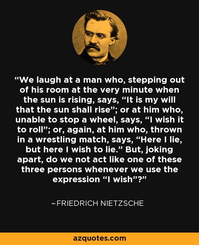 We laugh at a man who, stepping out of his room at the very minute when the sun is rising, says, “It is my will that the sun shall rise”; or at him who, unable to stop a wheel, says, “I wish it to roll”; or, again, at him who, thrown in a wrestling match, says, “Here I lie, but here I wish to lie.” But, joking apart, do we not act like one of these three persons whenever we use the expression “I wish”? - Friedrich Nietzsche