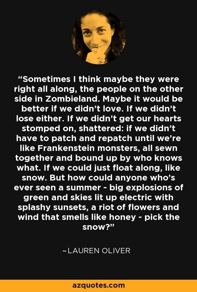 Sometimes I think maybe they were right all along, the people on the other side in Zombieland. Maybe it would be better if we didn't love. If we didn't lose either. If we didn't get our hearts stomped on, shattered: if we didn't have to patch and repatch until we're like Frankenstein monsters, all sewn together and bound up by who knows what. If we could just float along, like snow. But how could anyone who's ever seen a summer - big explosions of green and skies lit up electric with splashy sunsets, a riot of flowers and wind that smells like honey - pick the snow? - Lauren Oliver