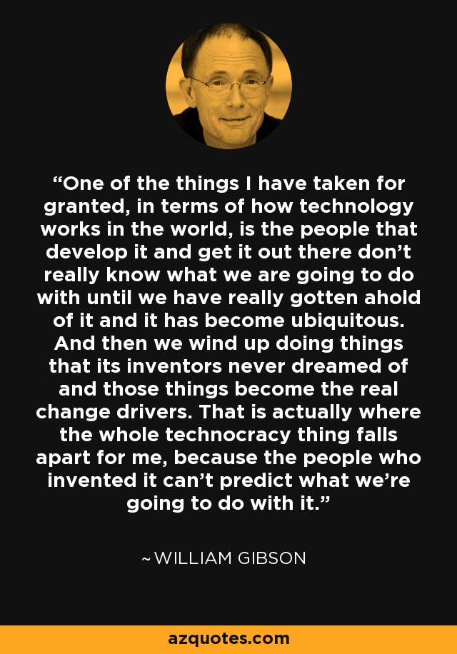 One of the things I have taken for granted, in terms of how technology works in the world, is the people that develop it and get it out there don't really know what we are going to do with until we have really gotten ahold of it and it has become ubiquitous. And then we wind up doing things that its inventors never dreamed of and those things become the real change drivers. That is actually where the whole technocracy thing falls apart for me, because the people who invented it can't predict what we're going to do with it. - William Gibson