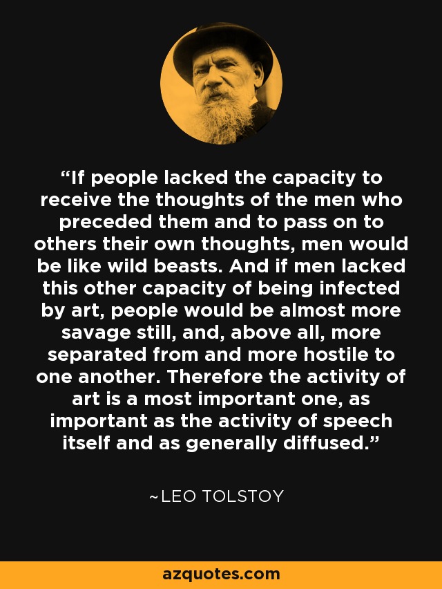 If people lacked the capacity to receive the thoughts of the men who preceded them and to pass on to others their own thoughts, men would be like wild beasts. And if men lacked this other capacity of being infected by art, people would be almost more savage still, and, above all, more separated from and more hostile to one another. Therefore the activity of art is a most important one, as important as the activity of speech itself and as generally diffused. - Leo Tolstoy