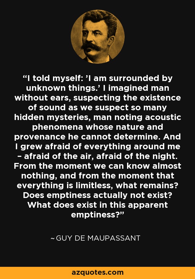 I told myself: 'I am surrounded by unknown things.' I imagined man without ears, suspecting the existence of sound as we suspect so many hidden mysteries, man noting acoustic phenomena whose nature and provenance he cannot determine. And I grew afraid of everything around me – afraid of the air, afraid of the night. From the moment we can know almost nothing, and from the moment that everything is limitless, what remains? Does emptiness actually not exist? What does exist in this apparent emptiness? - Guy de Maupassant