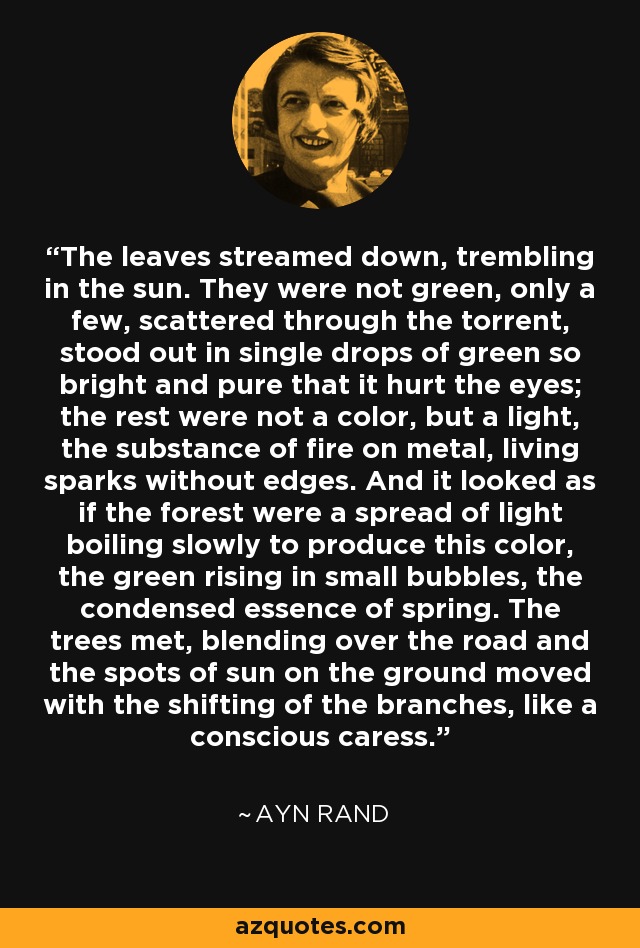 The leaves streamed down, trembling in the sun. They were not green, only a few, scattered through the torrent, stood out in single drops of green so bright and pure that it hurt the eyes; the rest were not a color, but a light, the substance of fire on metal, living sparks without edges. And it looked as if the forest were a spread of light boiling slowly to produce this color, the green rising in small bubbles, the condensed essence of spring. The trees met, blending over the road and the spots of sun on the ground moved with the shifting of the branches, like a conscious caress. - Ayn Rand