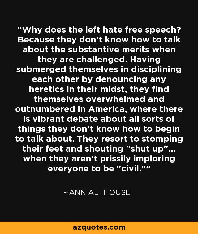 Why does the left hate free speech? Because they don't know how to talk about the substantive merits when they are challenged. Having submerged themselves in disciplining each other by denouncing any heretics in their midst, they find themselves overwhelmed and outnumbered in America, where there is vibrant debate about all sorts of things they don't know how to begin to talk about. They resort to stomping their feet and shouting 