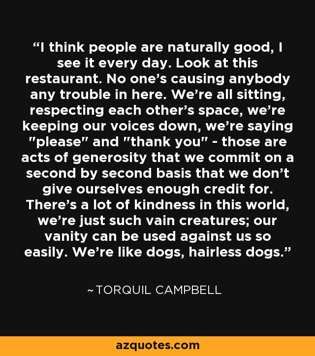 I think people are naturally good, I see it every day. Look at this restaurant. No one's causing anybody any trouble in here. We're all sitting, respecting each other's space, we're keeping our voices down, we're saying 