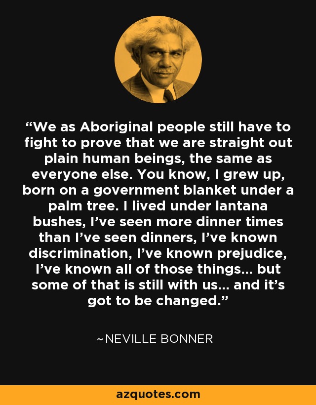 We as Aboriginal people still have to fight to prove that we are straight out plain human beings, the same as everyone else. You know, I grew up, born on a government blanket under a palm tree. I lived under lantana bushes, I've seen more dinner times than I've seen dinners, I've known discrimination, I've known prejudice, I've known all of those things... but some of that is still with us... and it's got to be changed. - Neville Bonner