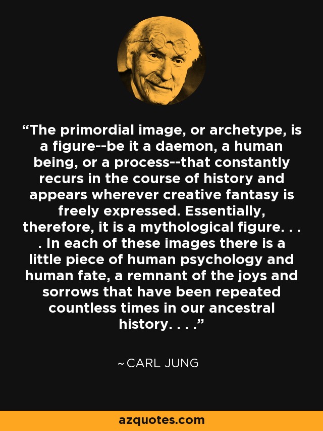 The primordial image, or archetype, is a figure--be it a daemon, a human being, or a process--that constantly recurs in the course of history and appears wherever creative fantasy is freely expressed. Essentially, therefore, it is a mythological figure. . . . In each of these images there is a little piece of human psychology and human fate, a remnant of the joys and sorrows that have been repeated countless times in our ancestral history. . . . - Carl Jung