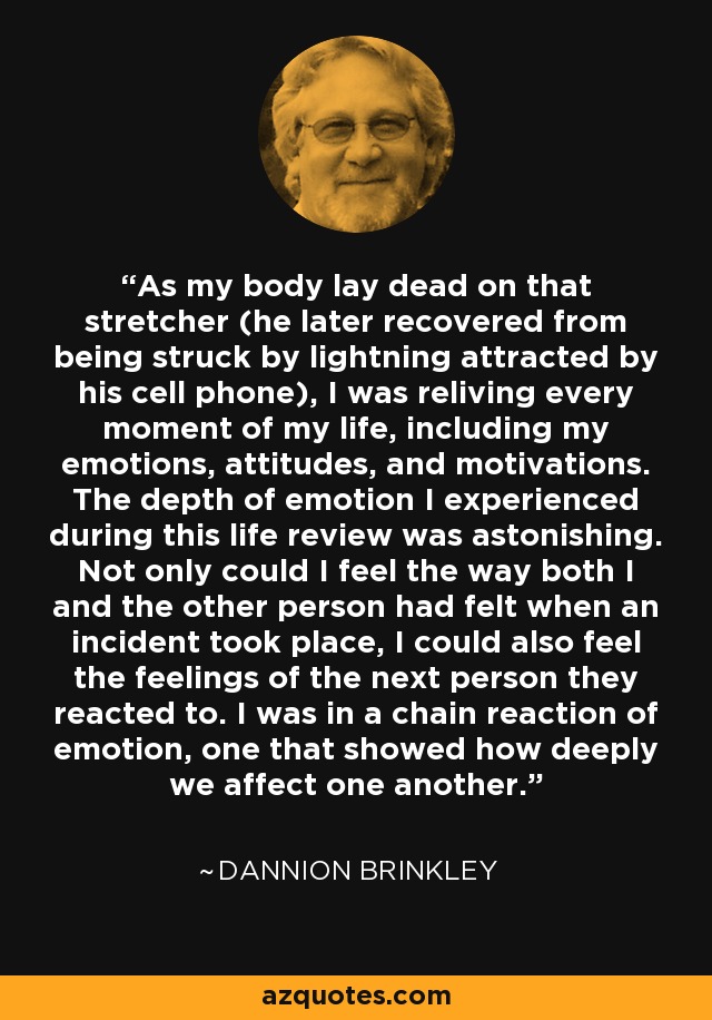 As my body lay dead on that stretcher (he later recovered from being struck by lightning attracted by his cell phone), I was reliving every moment of my life, including my emotions, attitudes, and motivations. The depth of emotion I experienced during this life review was astonishing. Not only could I feel the way both I and the other person had felt when an incident took place, I could also feel the feelings of the next person they reacted to. I was in a chain reaction of emotion, one that showed how deeply we affect one another. - Dannion Brinkley