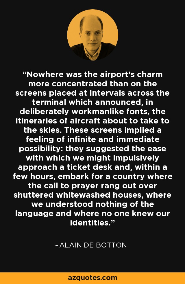 Nowhere was the airport's charm more concentrated than on the screens placed at intervals across the terminal which announced, in deliberately workmanlike fonts, the itineraries of aircraft about to take to the skies. These screens implied a feeling of infinite and immediate possibility: they suggested the ease with which we might impulsively approach a ticket desk and, within a few hours, embark for a country where the call to prayer rang out over shuttered whitewashed houses, where we understood nothing of the language and where no one knew our identities. - Alain de Botton