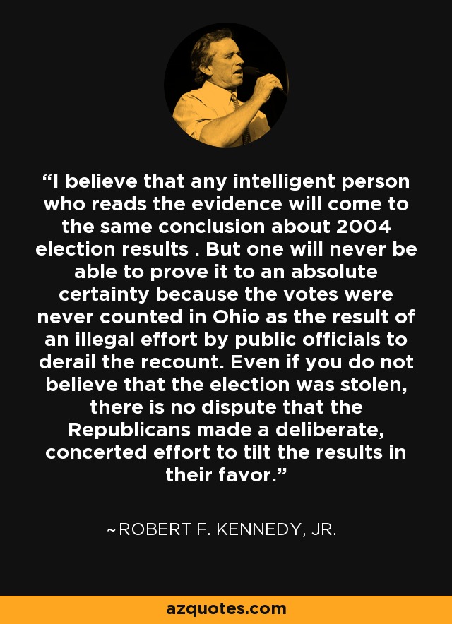 I believe that any intelligent person who reads the evidence will come to the same conclusion about 2004 election results . But one will never be able to prove it to an absolute certainty because the votes were never counted in Ohio as the result of an illegal effort by public officials to derail the recount. Even if you do not believe that the election was stolen, there is no dispute that the Republicans made a deliberate, concerted effort to tilt the results in their favor. - Robert F. Kennedy, Jr.