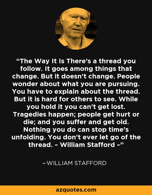 The Way It Is There’s a thread you follow. It goes among things that change. But it doesn’t change. People wonder about what you are pursuing. You have to explain about the thread. But it is hard for others to see. While you hold it you can’t get lost. Tragedies happen; people get hurt or die; and you suffer and get old. Nothing you do can stop time’s unfolding. You don’t ever let go of the thread. ~ William Stafford ~ - William Stafford