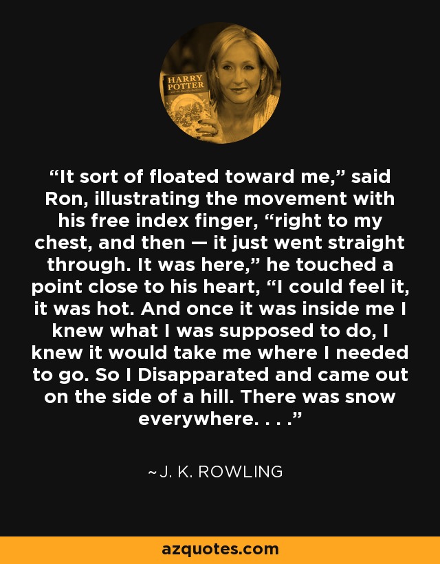 It sort of floated toward me,” said Ron, illustrating the movement with his free index finger, “right to my chest, and then — it just went straight through. It was here,” he touched a point close to his heart, “I could feel it, it was hot. And once it was inside me I knew what I was supposed to do, I knew it would take me where I needed to go. So I Disapparated and came out on the side of a hill. There was snow everywhere. . . . - J. K. Rowling