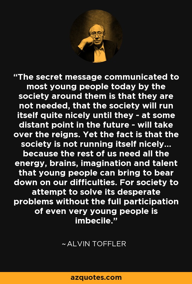 The secret message communicated to most young people today by the society around them is that they are not needed, that the society will run itself quite nicely until they - at some distant point in the future - will take over the reigns. Yet the fact is that the society is not running itself nicely... because the rest of us need all the energy, brains, imagination and talent that young people can bring to bear down on our difficulties. For society to attempt to solve its desperate problems without the full participation of even very young people is imbecile. - Alvin Toffler