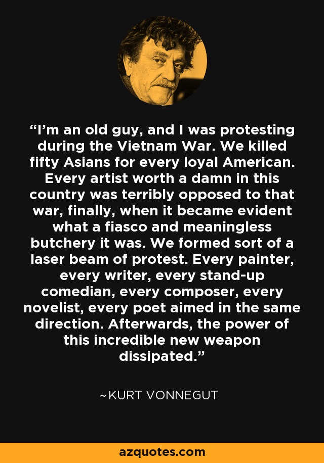 I'm an old guy, and I was protesting during the Vietnam War. We killed fifty Asians for every loyal American. Every artist worth a damn in this country was terribly opposed to that war, finally, when it became evident what a fiasco and meaningless butchery it was. We formed sort of a laser beam of protest. Every painter, every writer, every stand-up comedian, every composer, every novelist, every poet aimed in the same direction. Afterwards, the power of this incredible new weapon dissipated. - Kurt Vonnegut