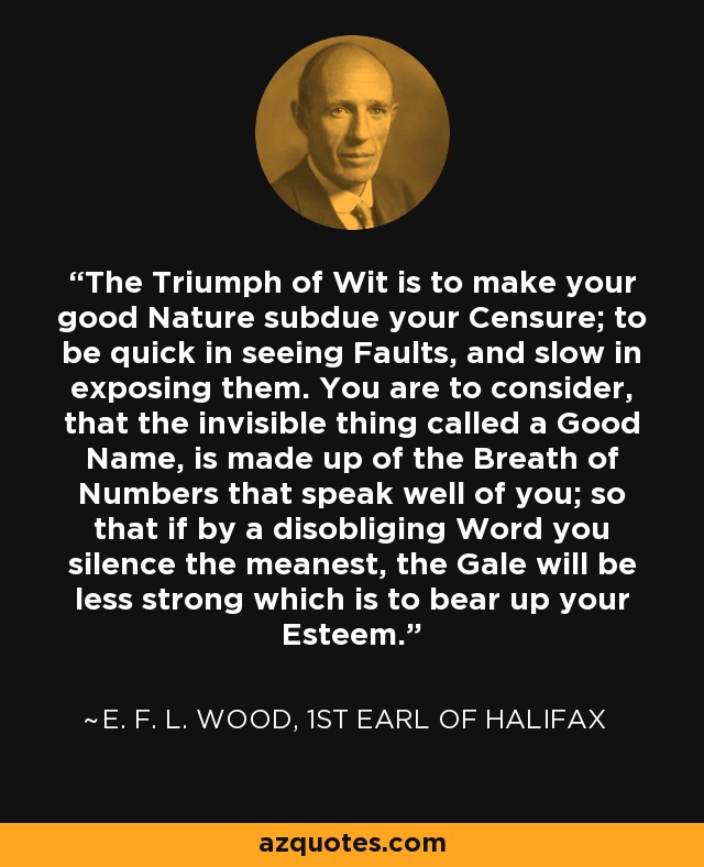 The Triumph of Wit is to make your good Nature subdue your Censure; to be quick in seeing Faults, and slow in exposing them. You are to consider, that the invisible thing called a Good Name, is made up of the Breath of Numbers that speak well of you; so that if by a disobliging Word you silence the meanest, the Gale will be less strong which is to bear up your Esteem. - E. F. L. Wood, 1st Earl of Halifax