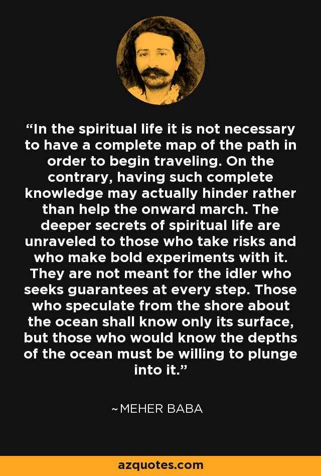 In the spiritual life it is not necessary to have a complete map of the path in order to begin traveling. On the contrary, having such complete knowledge may actually hinder rather than help the onward march. The deeper secrets of spiritual life are unraveled to those who take risks and who make bold experiments with it. They are not meant for the idler who seeks guarantees at every step. Those who speculate from the shore about the ocean shall know only its surface, but those who would know the depths of the ocean must be willing to plunge into it. - Meher Baba