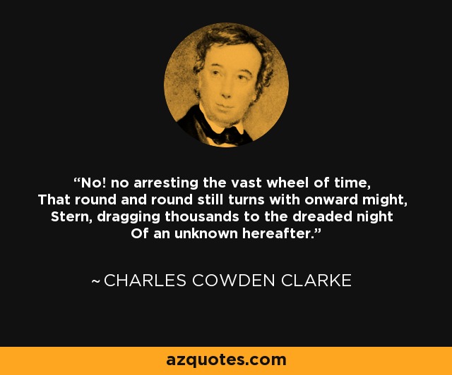 No! no arresting the vast wheel of time, That round and round still turns with onward might, Stern, dragging thousands to the dreaded night Of an unknown hereafter. - Charles Cowden Clarke