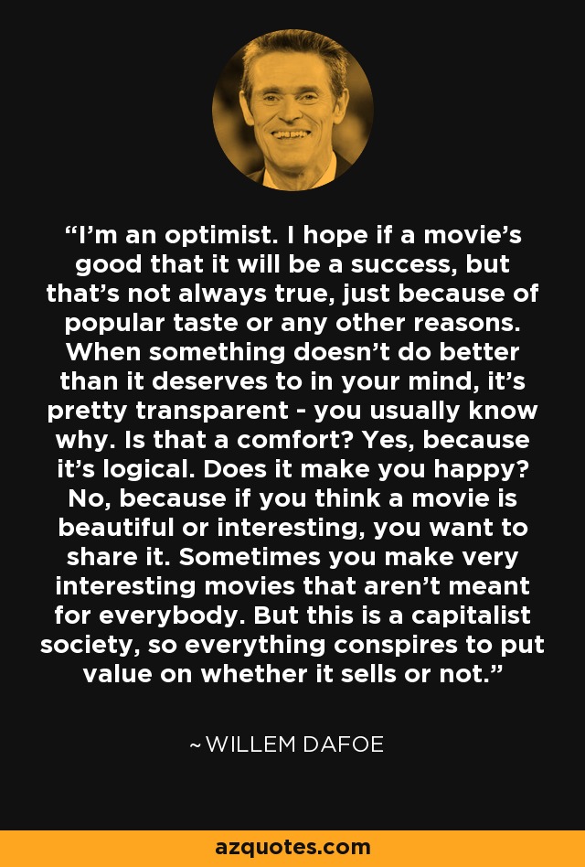 I'm an optimist. I hope if a movie's good that it will be a success, but that's not always true, just because of popular taste or any other reasons. When something doesn't do better than it deserves to in your mind, it's pretty transparent - you usually know why. Is that a comfort? Yes, because it's logical. Does it make you happy? No, because if you think a movie is beautiful or interesting, you want to share it. Sometimes you make very interesting movies that aren't meant for everybody. But this is a capitalist society, so everything conspires to put value on whether it sells or not. - Willem Dafoe