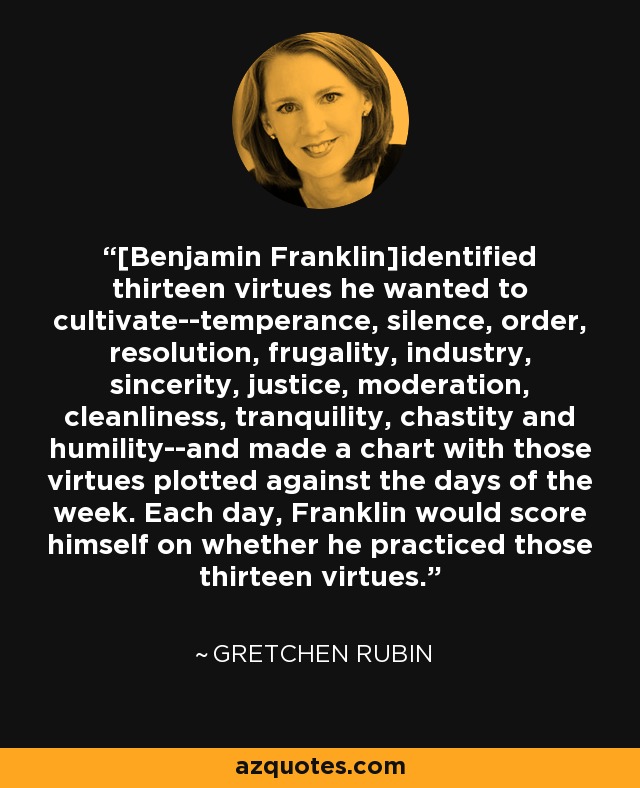 [Benjamin Franklin]identified thirteen virtues he wanted to cultivate--temperance, silence, order, resolution, frugality, industry, sincerity, justice, moderation, cleanliness, tranquility, chastity and humility--and made a chart with those virtues plotted against the days of the week. Each day, Franklin would score himself on whether he practiced those thirteen virtues. - Gretchen Rubin