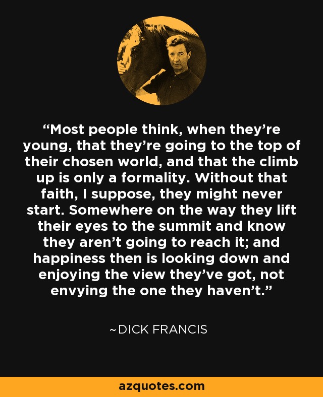 Most people think, when they're young, that they're going to the top of their chosen world, and that the climb up is only a formality. Without that faith, I suppose, they might never start. Somewhere on the way they lift their eyes to the summit and know they aren't going to reach it; and happiness then is looking down and enjoying the view they've got, not envying the one they haven't. - Dick Francis