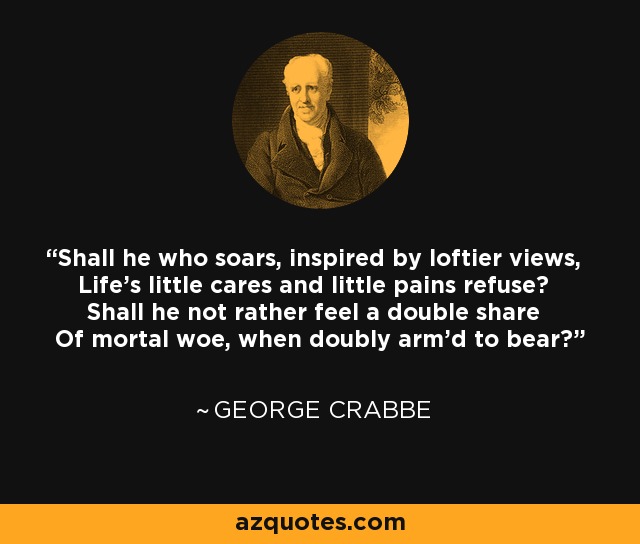 Shall he who soars, inspired by loftier views, Life's little cares and little pains refuse? Shall he not rather feel a double share Of mortal woe, when doubly arm'd to bear? - George Crabbe