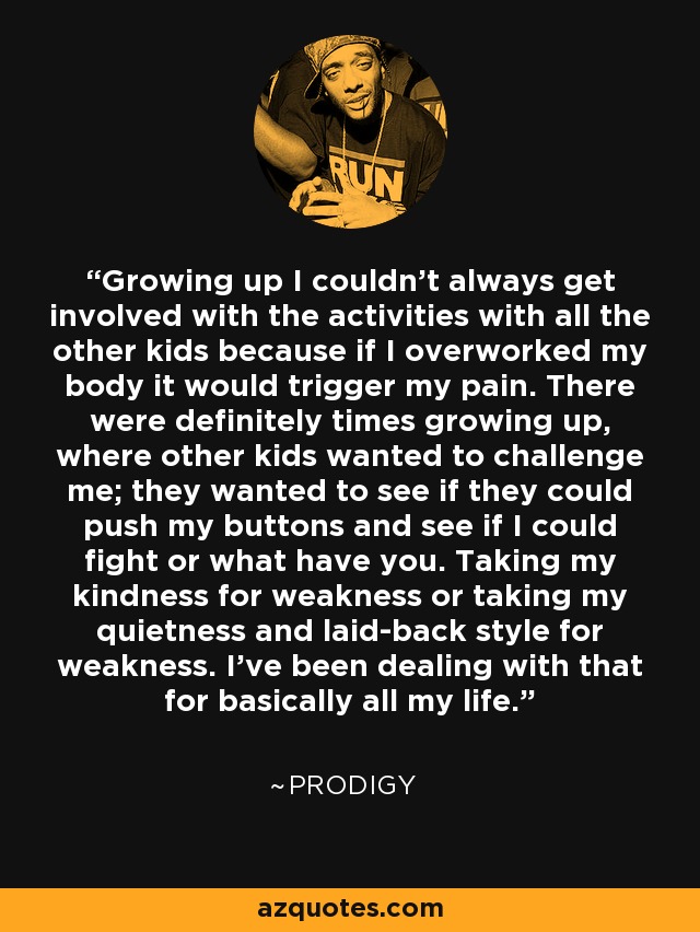 Growing up I couldn't always get involved with the activities with all the other kids because if I overworked my body it would trigger my pain. There were definitely times growing up, where other kids wanted to challenge me; they wanted to see if they could push my buttons and see if I could fight or what have you. Taking my kindness for weakness or taking my quietness and laid-back style for weakness. I've been dealing with that for basically all my life. - Prodigy