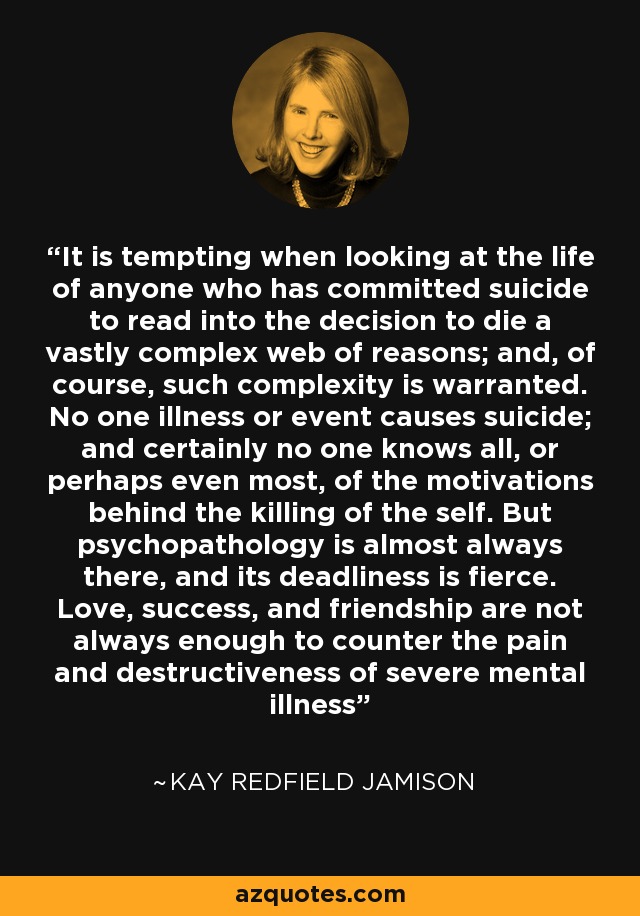 It is tempting when looking at the life of anyone who has committed suicide to read into the decision to die a vastly complex web of reasons; and, of course, such complexity is warranted. No one illness or event causes suicide; and certainly no one knows all, or perhaps even most, of the motivations behind the killing of the self. But psychopathology is almost always there, and its deadliness is fierce. Love, success, and friendship are not always enough to counter the pain and destructiveness of severe mental illness - Kay Redfield Jamison