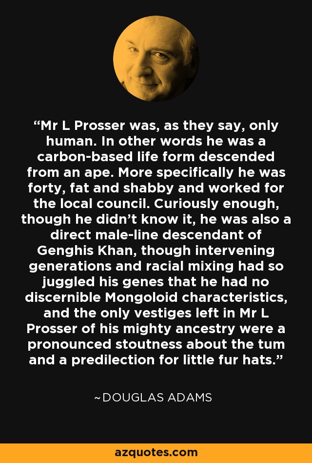 Mr L Prosser was, as they say, only human. In other words he was a carbon-based life form descended from an ape. More specifically he was forty, fat and shabby and worked for the local council. Curiously enough, though he didn't know it, he was also a direct male-line descendant of Genghis Khan, though intervening generations and racial mixing had so juggled his genes that he had no discernible Mongoloid characteristics, and the only vestiges left in Mr L Prosser of his mighty ancestry were a pronounced stoutness about the tum and a predilection for little fur hats. - Douglas Adams