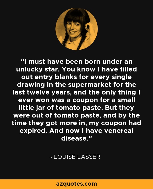 I must have been born under an unlucky star. You know I have filled out entry blanks for every single drawing in the supermarket for the last twelve years, and the only thing I ever won was a coupon for a small little jar of tomato paste. But they were out of tomato paste, and by the time they got more in, my coupon had expired. And now I have venereal disease. - Louise Lasser