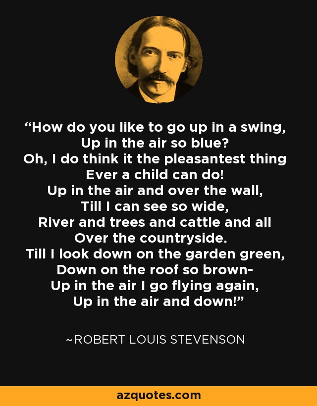 How do you like to go up in a swing, Up in the air so blue? Oh, I do think it the pleasantest thing Ever a child can do! Up in the air and over the wall, Till I can see so wide, River and trees and cattle and all Over the countryside. Till I look down on the garden green, Down on the roof so brown- Up in the air I go flying again, Up in the air and down! - Robert Louis Stevenson