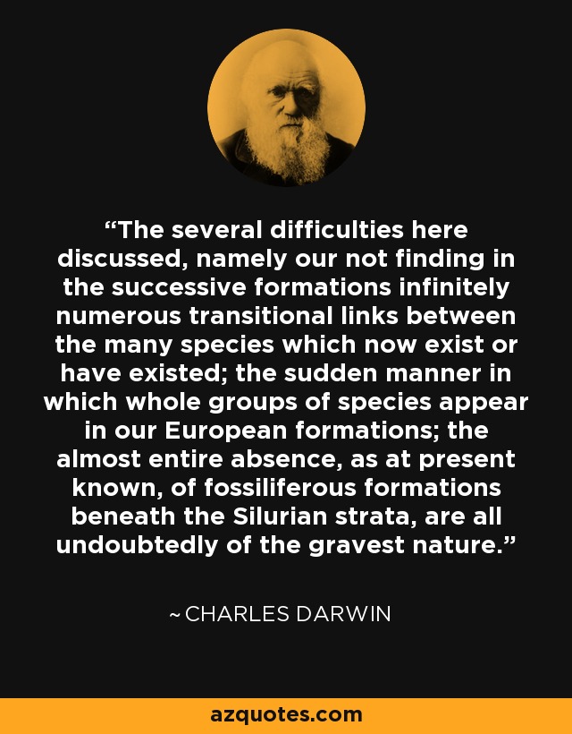 The several difficulties here discussed, namely our not finding in the successive formations infinitely numerous transitional links between the many species which now exist or have existed; the sudden manner in which whole groups of species appear in our European formations; the almost entire absence, as at present known, of fossiliferous formations beneath the Silurian strata, are all undoubtedly of the gravest nature. - Charles Darwin