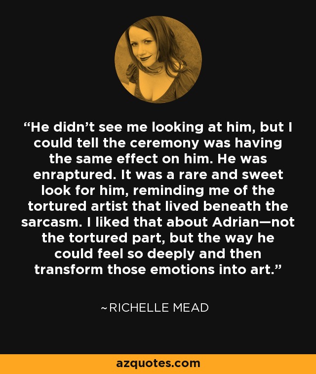 He didn't see me looking at him, but I could tell the ceremony was having the same effect on him. He was enraptured. It was a rare and sweet look for him, reminding me of the tortured artist that lived beneath the sarcasm. I liked that about Adrian—not the tortured part, but the way he could feel so deeply and then transform those emotions into art. - Richelle Mead