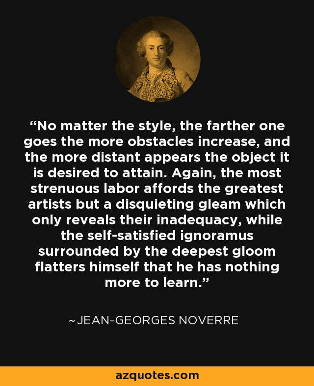 No matter the style, the farther one goes the more obstacles increase, and the more distant appears the object it is desired to attain. Again, the most strenuous labor affords the greatest artists but a disquieting gleam which only reveals their inadequacy, while the self-satisfied ignoramus surrounded by the deepest gloom flatters himself that he has nothing more to learn. - Jean-Georges Noverre